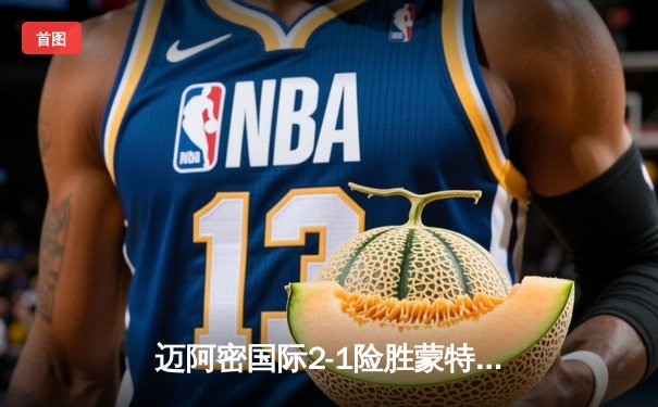 迈阿密国际2-1险胜蒙特雷，梅西助攻绝杀闪耀中北美冠军杯