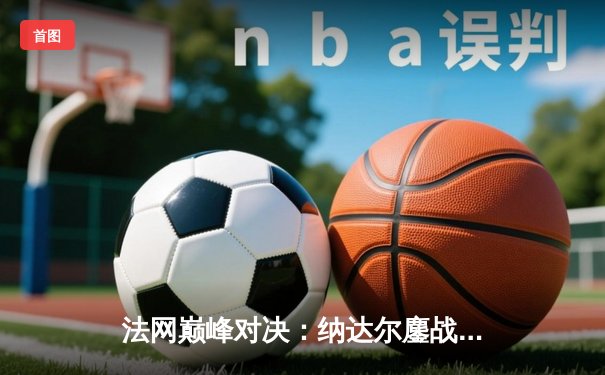 法网巅峰对决：纳达尔鏖战四小时力克德约科维奇晋级决赛