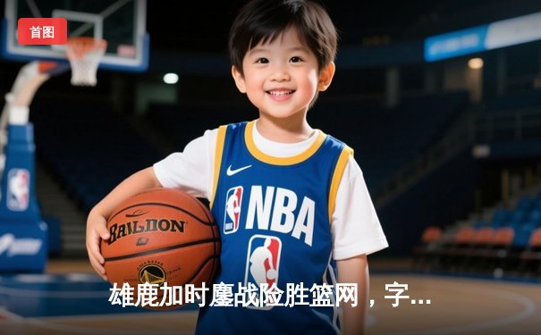 雄鹿加时鏖战险胜篮网，字母哥36+12+5统治攻防
