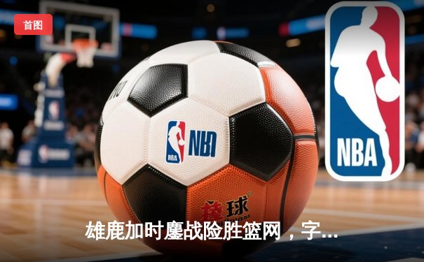 雄鹿加时鏖战险胜篮网，字母哥36+12+5主宰关键时刻